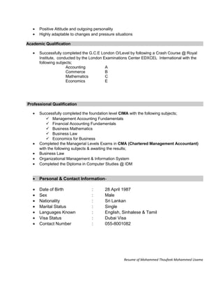 • Positive Attitude and outgoing personality
• Highly adaptable to changes and pressure situations
Academic Qualification
• Successfully completed the G.C.E London O/Level by following a Crash Course @ Royal
Institute, conducted by the London Examinations Center EDXCEL International with the
following subjects;
Accounting A
Commerce B
Mathematics C
Economics E
Professional Qualification
• Successfully completed the foundation level CIMA with the following subjects;
 Management Accounting Fundamentals
 Financial Accounting Fundamentals
 Business Mathematics
 Business Law
 Economics for Business
• Completed the Managerial Levels Exams in CMA (Chartered Management Accountant)
with the following subjects & awaiting the results;
• Business Law
• Organizational Management & Information System
• Completed the Diploma in Computer Studies @ IDM
• Personal & Contact Information-
• Date of Birth : 28 April 1987
• Sex : Male
• Nationality : Sri Lankan
• Marital Status : Single
• Languages Known : English, Sinhalese & Tamil
• Visa Status : Dubai Visa
• Contact Number : 055-8001082
Resume of Mohammed Thoufeek Mohammed Usama
 