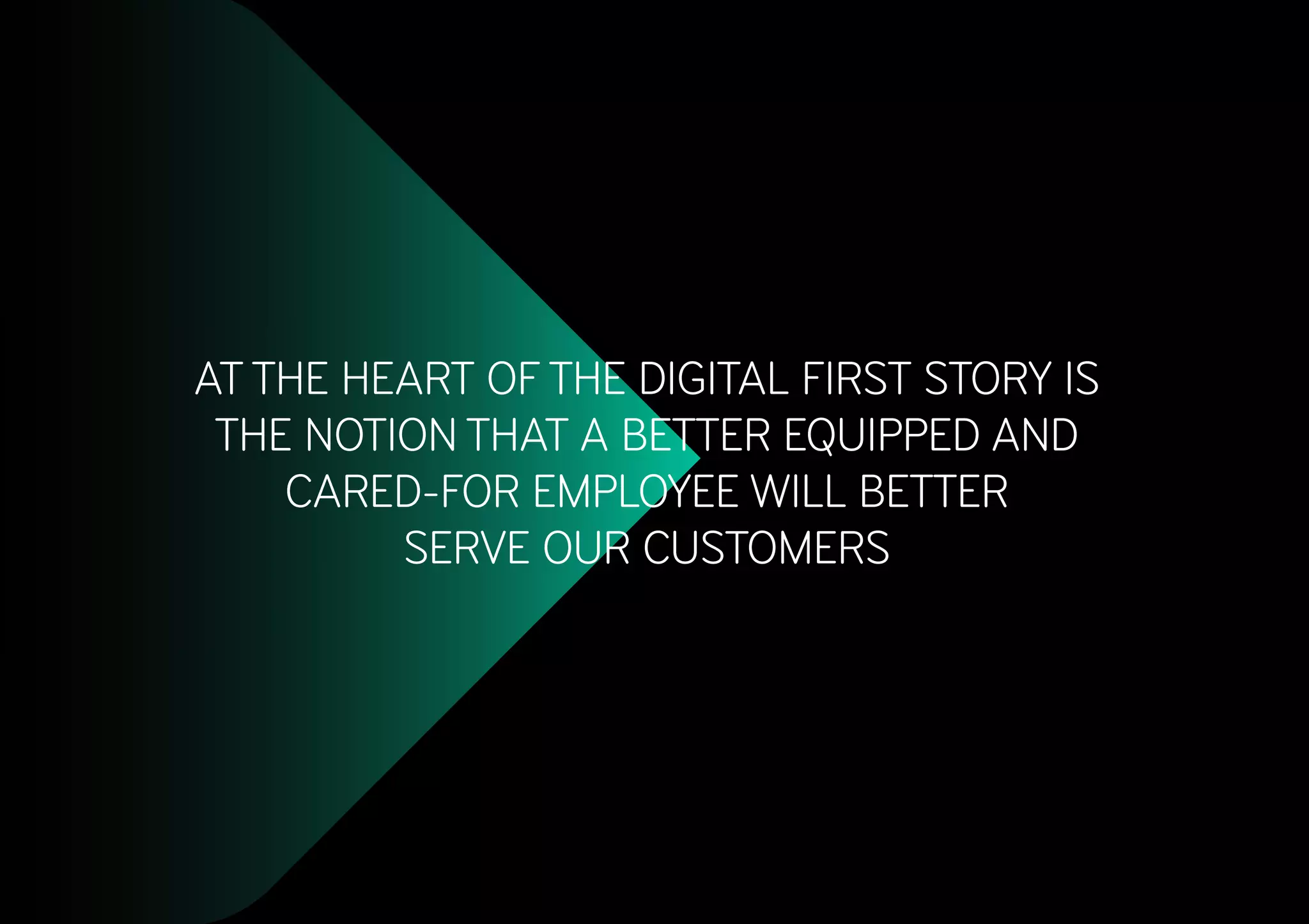 AT THE HEART OF THE DIGITAL FIRST STORY IS
THE NOTION THAT A BETTER EQUIPPED AND
CARED-FOR EMPLOYEE WILL BETTER
SERVE OUR CUSTOMERS
 