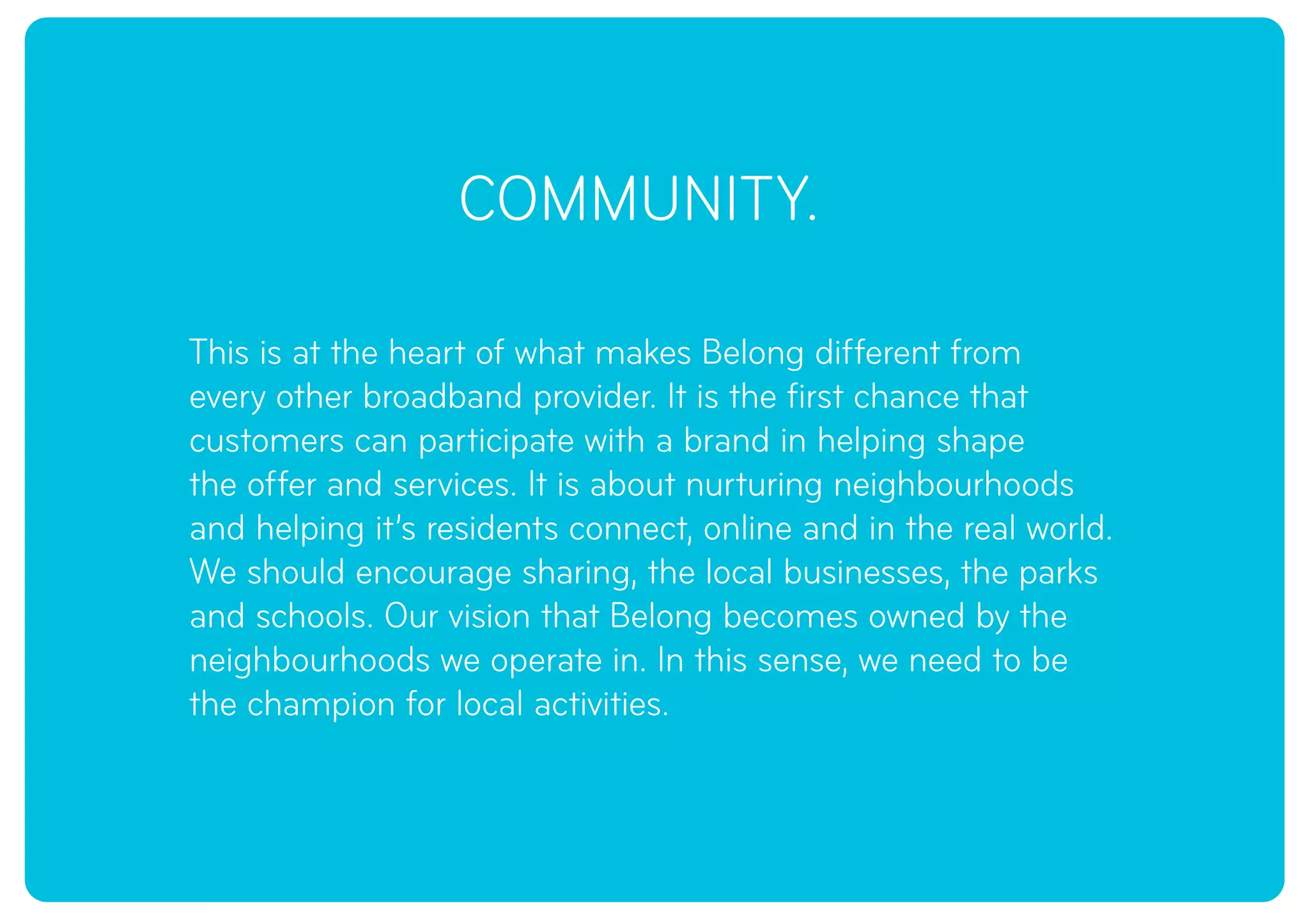 COMMUNITY.
This is at the heart of what makes Belong different from
every other broadband provider. It is the first chance that
customers can participate with a brand in helping shape
the offer and services. It is about nurturing neighbourhoods
and helping it’s residents connect, online and in the real world.
We should encourage sharing, the local businesses, the parks
and schools. Our vision that Belong becomes owned by the
neighbourhoods we operate in. In this sense, we need to be
the champion for local activities.
 