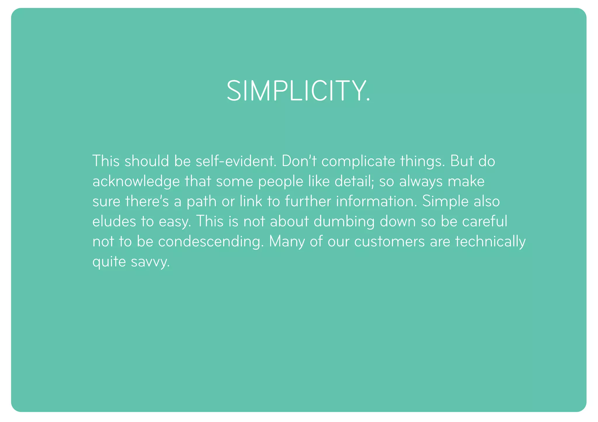 SIMPLICITY.
This should be self-evident. Don’t complicate things. But do
acknowledge that some people like detail; so always make
sure there’s a path or link to further information. Simple also
eludes to easy. This is not about dumbing down so be careful
not to be condescending. Many of our customers are technically
quite savvy.
 