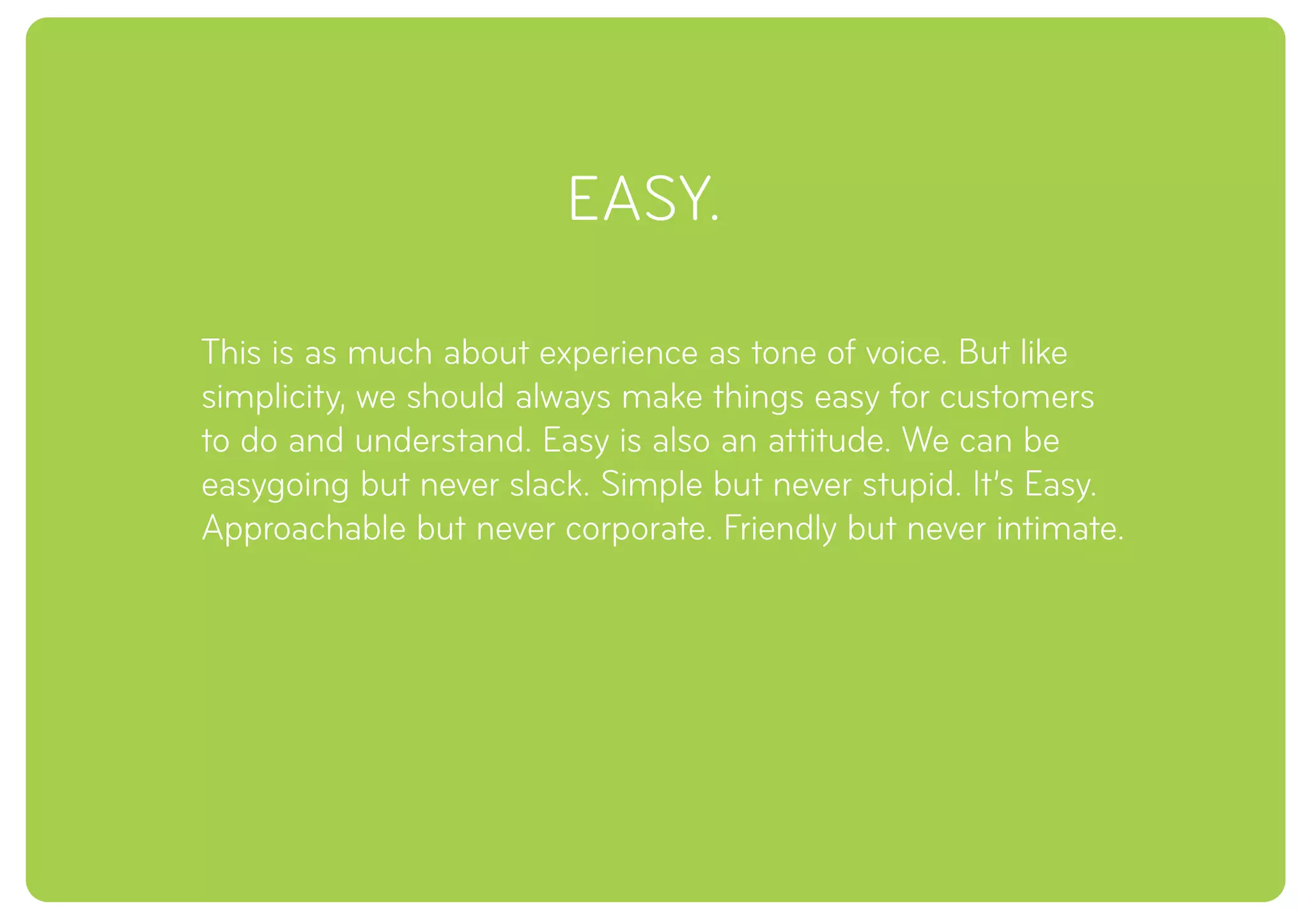 EASY.
This is as much about experience as tone of voice. But like
simplicity, we should always make things easy for customers
to do and understand. Easy is also an attitude. We can be
easygoing but never slack. Simple but never stupid. It’s Easy.
Approachable but never corporate. Friendly but never intimate.
 