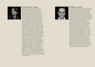 Thomas Hewitt Jones – composer
Thomas is an award-winning composer of
contemporary classical and commercial music.
Winner of the 2003 BBC Young Composer
Competition, his music has been published by
Boosey & Hawkes, Oxford University Press, the
RSCM, Encore Publications, Universal Music and
most of the other major music publishers, and is
frequently heard on radio and TV in the UK and
internationally. Thomas has written three ballets
which toured the UK in 2008–2011 with Ballet
Cymru, most notably a dance setting of Dylan
Thomas’ masterpiece Under Milk Wood. His choral
and instrumental music is frequently performed
worldwide, and his Christmas orchestral music is
a regular feature of the Classic FM playlist during
December. He has also written numerous Christmas
carols, notably What Child is This? (OUP, 2012),
which has become a modern classic. Recent large-
scale works include Wildflower Meadows, a song
cycle commemorating the First World War, and the
Christmas cantata Incarnation, which was released
on Regent Records, both with words by regular
collaborator Paul Williamson. Out of the concert hall
Thomas has worked in Hollywood, and has written
much commercial music in the UK and abroad.
Notable projects include writing and producing
the music for the London 2012 Olympics Mascots
animated films, with stories by Michael Morpurgo
and narration by Stephen Fry. Most recently, Thomas
composed the music for a new musical version
of Rumpelstiltskin (book and lyrics by poet and
broadcaster Matt Harvey) which premièred at The
Egg in Bath in December 2014. He is currently
engaged on a new set of songs charting the history
of Bath with words by Paul Williamson (Bath Abbey,
2015). Thomas is also a keen supporter of music
education and works with organisations including the
Jack Petchey Foundation to help nurture the talents
of young musicians.
Paul Williamson – librettist
After writing a DPhil thesis on 18th-century poetry
at Balliol College, Oxford, Paul taught for the British
Council in Jordan and then lectured in English for
several years at the University of Vienna. Back in
London, he works as a freelance writer and has
published widely on literature, art history and music.
His recent work includes articles on the musicologist
Richard Taruskin and Britten’s War Requiem, as well
as Ekphrasis, a book about the sculpture of Richard
Serra (b. 1939) that takes the form of an essay in
blank verse. Among Paul’s other poetry is
An Etruscan Acrobat, a little book that tells the
beguiling tale of an artist’s evening walk through
the streets of Rome. He is currently editing The
New Potato Eaters, a collection of essays and
miscellaneous surprises focusing on Van Gogh’s
Nuenen period (1883–1885). Paul also writes
texts for music, and has collaborated on numerous
projects with award-winning composer Thomas
Hewitt Jones. These include Incarnation – A Suite
of Songs for Christmas (Regent Records, 2013),
Daydreams (songs for children published by Boosey
& Hawkes), Wildflower Meadows, a song cycle
to commemorate the hundredth anniversary of
the outbreak of the First World War for baritone
solo and massed children’s choir (commissioned
by Arts for Rutland and the British Army), and
Panathenaia, a cantata for soloists and orchestra in
eight movements using themes deriving from the
Parthenon frieze. Upcoming projects with Thomas
include a 60-minute oratorio for choir, soloists and
orchestra based on a book by Roald Dahl.
 