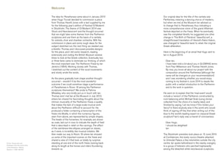 The idea for Panathenaia came about in January 2013
when Hugo Ticciati decided to commission a piece
from Thomas Hewitt Jones with a text supplied by me
for the following year’s edition of Festival O/Modernt
in Stockholm. The theme of O/Modernt 2014 was
‘Gluck and Neoclassicism’ and the thought occurred
that we might take some themes from the Parthenon
sculptures and use them as the basis of a cantata
for soloists, choir and chamber orchestra. With the
commission in place and some rough ideas for the
subject sketched out, the next thing we needed was
a libretto. Thomas and I discussed possible designs
for the piece, and I did some research, reading
extensively and visiting the British Museum several
times to look at the Greek collection. Eventually two
or three texts came to dominate our thinking, of which
the most important was The Parthenon Frieze by Ian
Jenkins (1994). Working closely with Thomas,
I sketched out the content of the vocal movements
and slowly wrote the words.
As the piece gradually took shape another thought
occurred – wouldn’t it be the most wonderful
outcome if we could somehow stage a performance
of Panathenaia in Room 18 among the Parthenon
sculptures themselves? We wrote to Patricia
Wheatley, who very kindly put us in touch with Ian.
Thomas and I met Ian at the Museum in July 2013,
where Ian shared his fascinating thoughts about the
intrinsic musicality of the Parthenon frieze, a quality
that makes the lack of a large-scale musical work
about the Parthenon difficult to account for. He
produced a folder containing a transcription of the
frieze into Braille, in which the numerous figures,
seen from above, are represented by simple shapes.
The heads of the horsemen, for example, are shown
as ovals, laid out in rows to indicate the depth of field
that is described in relief on the carvings. The effect
of the semibreve-like ellipses arranged on staves,
as it were, is incredibly like musical notation. We
then made our way to Room 18 where Ian showed
us some of the important scenes on the frieze and
shared a view of it that took us totally by surprise:
standing at one end of the north frieze, looking back
along its length at the horses and riders thundering
towards us.
Cover: Young cow and
herdsmen from the south frieze
of the Parthenon. Athens,
Greece, c. 438–432 BC
Welcome
Our original idea for the title of the cantata was
Partheneia, meaning a dancing chorus of maidens,
but when we met at the Museum Ian advised us
to change that to Panathenaia, thus indicating a
more comprehensive vision of the grand Athenian
festival depicted on the frieze. When he eventually
saw the completed libretto he suggested one other
change in ‘The Birth of Pandora’: ‘beautiful evil’, a
straightforward translation of Hesiod’s Kalon Kakon,
was changed to ‘beautiful bane’ to retain the original
Greek alliteration.
Here is the beginning of an email that Hugo sent to
Ian in August 2013:
Dear Ian,
I have been told a lot about you in GLOWING terms
from Paul Williamson and Thomas Hewitt Jones.
By now, you know all about our project with the
composition around the Partheneia (although the
name will be changed on your recommendation!)
and I was wondering whether you would enjoy
coming to my festival in June 2014 to dazzle the
public with a verbal introduction to the Parthenon
and to the work in question.
He went on to explain that the ‘mad event’ would
include a ‘version’ of the Parthenon constructed by
rock-balancing artist, Michael Grab (using stones
collected from the shore of a nearby lake), and
finished by saying, ‘Let me know if this tickles your
fancy’! Is there anybody else in the world who would
think of signing off like that when writing out of the
blue to the world’s leading expert on classical Greek
sculpture? Ian’s reply was a marvel of conciseness:
Dear Hugo,
I should be delighted!
Ian
The Stockholm première took place on 15 June 2014
at Confidencen, the lovely rococo theatre attached
to Ulriksdal Palace, a few kilometres outside the city
centre. Ian spoke beforehand in the nearby orangery
to a group of listeners who perched haphazardly
among the bleached white neoclassical sculptures.
 