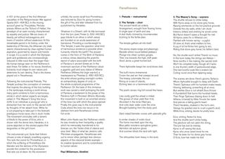 in 431 at the grave of the first Athenian
casualties of the Peloponnesian War against
Sparta (431–404 BC). In the moving
account given by Thucydides, Pericles
praises Athens as the ‘School of Hellas’, the
paradigm of an open society, characterised
by equality and justice: ‘We are lovers of
beauty, yet without extravagance; and
lovers of wisdom without weakness.’ At this
remarkable period in its history, under the
leadership of Pericles, the Athenian city state
seems characterised by clear-sighted human
aspiration, governed by reason and holistic
in scope. It is a world in which the Olympian
gods and goddesses are correspondingly
reduced to little more than the larger-than-
life human beings seen on the Parthenon’s
east frieze. For better or for worse, therefore,
humanity must shape its own values and
determine its own destiny. That is the drama
played out in Panathenaia.
Following the instrumental Prelude, ‘The
Temple’ portrays the conception of oneness
that inspires the placing of the holy building
in the landscape, evoking a world whose
many parts combine to form a harmonious
whole in which darker aspects are largely
veiled. In ‘The Weaver’s Song’ the focus
shifts to an individual, a young girl who is
distracted from her work on the sacred cloth
by thoughts of her absent lover. While he
is out preparing to take part in the festival’s
prestigious horse races, she is stuck inside.
The movement concludes with a lament,
a tribute to the power of Eros, who is
shown with the divine hero, Herakles, in a
scene depicted on the storied peplos that
languishes on the girl’s loom.
The instrumental Lyric Suite that follows
infuses a note of deeply unsettling urgency.
This sets the scene for ‘Prometheus’, in
which the suffering of Prometheus the
liberator and the demise of the Olympians
provide the context for the procession
that sets out at dawn. As the movement
unfolds, the words recall how Prometheus
was tortured by Zeus for giving humans
the gift of fire, and later released from his
punishment by Herakles.
‘Shadows in a Dream’, with its title borrowed
from the lyric poet, Pindar (c. 522–443 BC),
pays tribute to an ethos in which values
are founded on an acute awareness of
transience. Providing a counterweight to
‘The Temple’, it asks the question: what kind
of harmonious existence is possible when
humanity inherits the earth? The answer
comes in the form of ‘The Birth of Pandora’,
a riotous climax depicting the anarchic
dance of satyrs associated with the birth
of Pandora in ancient Greek art. In the
innermost sanctum of the Parthenon stood
a gigantic gold and ivory statue of Athena
Parthenos (Athena the virgin warrior), a
masterpiece by Pheidias (c. 480–430 BC),
the artist whose guiding oversight confers
an extraordinary degree of unity on
the whole sculptural programme of the
Parthenon. On the base of this immense
work was carved a relief portraying the birth
of Pandora, a testament to the power of the
Pandora myth in Periclean Athens. Musically,
this movement is built on an enriched version
of the tone row with which the piece opened.
Finally, this gives way to the instrumental
Coda where the tone row recurs in its
starkest form and Panathenaia comes
full circle.
When John Keats saw the Parthenon reliefs
he was moved by their tranquillity, a quality
which he memorably transferred to his
Grecian urn, the ‘foster-child of silence and
slow time’. Wary of what Ian Jenkins calls
‘Periclean propaganda’, Panathenaia sets
out to stress other, perhaps less obvious
aspects of the classical Greek example –
its creative dynamism and its commitment
to human values.
Paul Williamson, librettist
Panathenaia
3. The Weaver’s Song – soprano
The shuttle refuses to strike today,
With Kyros away on his stone grey horse,
Raising whirlwinds on the hot practice grounds
Outside the city walls, while I am stuck
Indoors, listless and wishing he would come.
But Kyros doesn’t spare a thought for me!
All Kyros cares for is Athena’s urn,
Painted with horses racing – a jugful
Of olive oil, that’s what matters to him,
A jug of oil he thinks he’s going to win,
Riding that stone grey horse, his father’s best.
No, the shuttle won’t strike! There’s no music
In the loom today, the strings are lifeless –
Nine months in the making, the sacred cloth
Won’t be complete today, though all it lacks
Is one thumb’s width of particoloured edge,
One last tuneful coda like a snake’s tail
Coiling round once then tapering away.
The scenes are done. Here’s gloomy Tartarus,
Whom Aphrodite brought to sleep with Earth.
There’s Typhoeus with his hundred snake heads,
Hissing, bellowing, screeching all at once.
But warlike Zeus is not afraid! Zeus throws
A thunderbolt that burns the hundred heads,
Then flings Typhoeus blazing down to hell.
Athena, crowned by Nike, thrusts her spear
And pierces a falling giant’s heart.
There Herakles, cloaked in the lion’s skin,
Swings his gnarled club to crush a giant’s skull,
While Eros, smiling, bends his pretty bow.
Eros, smiling, flexes his bow,
And the shuttle won’t strike today,
The plectrum will not catch the string,
The lyre has lost its melody.
Kyros is off raising the dust,
Kyros who once cared more for me
Than he does for his stone grey horse.
O Eros, love has made me dull.
1. Prelude – instrumental
2. The Temple – choir
This ancient land’s an orderly
Arrangement, wrought from flowing forms,
A single span of earth and sea,
A dish that’s rimmed by mountainsides
Inclining to the fertile plain.
The temple gathers all into itself.
The plump slopes bulge and pleasingly
Recede where round-bellied plateaux
Plunge into sheer sunless gorges,
Then rise towards the high, cleft peak:
Aloof, alone, a great horned bull.
There Aphrodite keeps her wind-blown bed.
The bull’s horns immemorial
Crown the vast arc that sweeps around
The breezy colonnade, the sun
Rising on a sea of islands,
Etching tales on a hammered shield.
The poet’s verses ring full-voiced like harps.
Like costly gold the wheat is milled,
The groves of silver yield their fruit,
Abundant in the brine-filled jars,
And cold clean water cools the wine
Brought bubbling from the dusty yard.
Dark-robed Demeter comes with splendid gifts.
In winter shades of violet cloud
The forms inscribed upon the sky,
Blue pallor moistens springtime green,
Vermilion old autumn glows
And summer blinds the land with light.
The silhouettes loom heavy in the dusk.
 