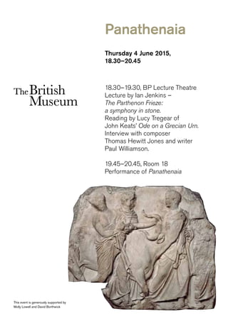 Thursday 4 June 2015,
18.30–20.45
18.30–19.30, BP Lecture Theatre
Lecture by Ian Jenkins –
The Parthenon Frieze:
a symphony in stone.
Reading by Lucy Tregear of
John Keats’ Ode on a Grecian Urn.
Interview with composer
Thomas Hewitt Jones and writer
Paul Williamson.
19.45–20.45, Room 18
Performance of Panathenaia
This event is generously supported by
Molly Lowell and David Borthwick
Panathenaia
 