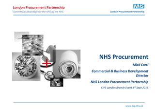 NHS Procurement
Mick Corti
Commercial & Business Development
Director
NHS London Procurement Partnership
CIPS London Branch Event 8th Sept 2015
 