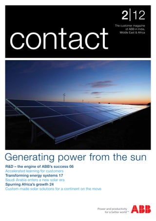 The customer magazine
of ABB in India,
Middle East & Africa
2|12
contact
R&D – the engine of ABB’s success 06
Accelerated learning for customers
Transforming energy systems 17
Saudi Arabia enters a new solar era
Spurring Africa’s growth 24
Custom-made solar solutions for a continent on the move
Generating power from the sun
 