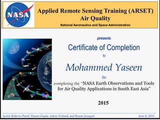 presents
Certificate of Completion
to
Mohammed Yaseen
for
completing the “NASA Earth Observations and Tools
for Air Quality Applications in South East Asia”
June 8, 2015
Applied Remote Sensing Training (ARSET)
Air Quality
National Aeronautics and Space Administration
2015
Justin Roberts-Pierel, Pawan Gupta, Adam Voiland, and Ronan Jezequel
 