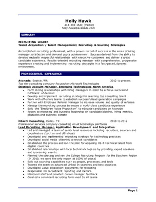 Page 1
Holly Hawk
214-493-1529 (mobile)
holly.hawk@avanade.com
SUMMARY
RECRUITING LEADER
Talent Acquisition / Talent Management/ Recruiting & Sourcing Strategies
Accomplished recruiting professional, with a proven record of success in the areas of hiring
manager satisfaction and demand quota achievement. Success derived from the ability to
develop mutually respectful relationships with executive customers and deliver a great
candidate experience. Results-oriented recruiting manager with comprehensive, progressive
experience creating and implementing recruiting strategies in a fast-paced, dynamic
environment.
PROFESSIONAL EXPERIENCE
Avanade, Seattle, WA 2012 to present
Top tier consulting company focused on Microsoft Technologies
Strategic Account Manager, Emerging Technologies North America
 Form strong relationships with hiring managers in order to achieve successful
fulfillment of demand
 Develop and implement recruiting strategy for reaching top consulting talent
 Work with off-shore teams to establish successful lead generation campaigns
 Partner with Employee Referral Manager to increase volume and quality of referrals
 Manage the recruiting process to ensure a world-class candidate experience
 Build the “Employee Value Proposition” to educate candidates on Avanade
 Report to recruiting and business leadership on candidate pipeline, hiring metrics,
obstacles and business climate
Hitachi Consulting, Dallas, TX 2010 to 2012
Professional services company consulting on all technology platforms
Lead Recruiting Manager, Application Development and Integration
 Led and managed a team of senior level resources including recruiters, sourcers and
coordinators (both on and off-shore)
 Developed and implemented recruiting strategy for technology practices
 Developed social media channels to recruit candidates
 Established the process and ran the pilot for acquiring H1-B technical talent from
eligible countries
 Established relationships with local technical chapters by providing expert speakers
and sponsoring events
 Planned the strategy and ran the College Recruiting Program for the Southern Region
(In 2010, we were the only region at 100% of quota)
 Built out sourcing capabilities such as people, processes, and tools
 Trained the team on advanced Linked In searches and best practices
 Developed value proposition documents for recruiting
 Responsible for recruitment reporting and metrics
 Mentored staff and provided career manager feedback
 Created a consistent recruiting form used by all teams
 