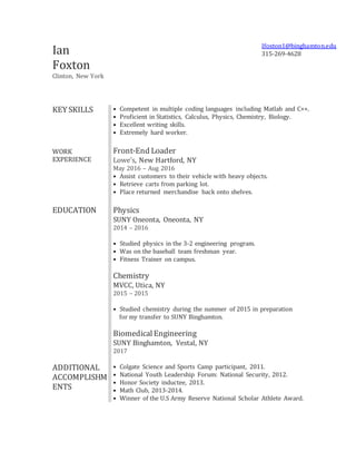 Ian
Foxton
Clinton, New York
Ifoxton1@binghamton.edu
315-269-4628
KEY SKILLS • Competent in multiple coding languages including Matlab and C++.
• Proficient in Statistics, Calculus, Physics, Chemistry, Biology.
• Excellent writing skills.
• Extremely hard worker.
WORK
EXPERIENCE
Front-End Loader
Lowe's, New Hartford, NY
May 2016 – Aug 2016
• Assist customers to their vehicle with heavy objects.
• Retrieve carts from parking lot.
• Place returned merchandise back onto shelves.
EDUCATION Physics
SUNY Oneonta, Oneonta, NY
2014 – 2016
• Studied physics in the 3-2 engineering program.
• Was on the baseball team freshman year.
• Fitness Trainer on campus.
Chemistry
MVCC, Utica, NY
2015 – 2015
• Studied chemistry during the summer of 2015 in preparation
for my transfer to SUNY Binghamton.
BiomedicalEngineering
SUNY Binghamton, Vestal, NY
2017
ADDITIONAL
ACCOMPLISHM
ENTS
• Colgate Science and Sports Camp participant, 2011.
• National Youth Leadership Forum: National Security, 2012.
• Honor Society inductee, 2013.
• Math Club, 2013-2014.
• Winner of the U.S Army Reserve National Scholar Athlete Award.
 