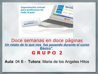 Doce semanas en doce páginas Un relato de lo que nos  fue pasando durante el curso Básico&quot; .   G R U P O  2   Aula : 04 B -   Tutora : Maria de los Angeles Hitos 