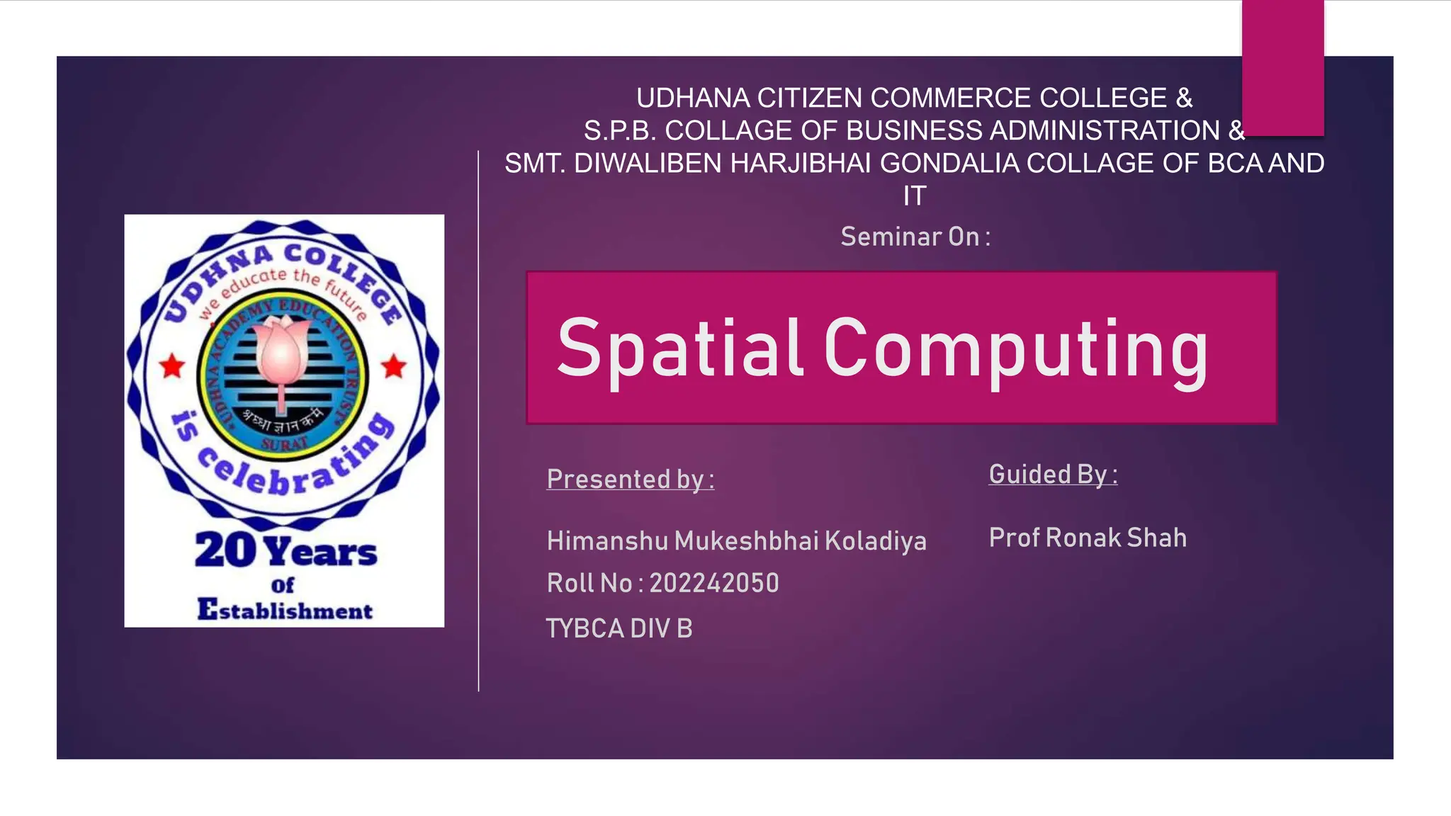 UDHANA CITIZEN COMMERCE COLLEGE &
S.P.B. COLLAGE OF BUSINESS ADMINISTRATION &
SMT. DIWALIBEN HARJIBHAI GONDALIA COLLAGE OF BCA AND
IT
Spatial Computing
Seminar On :
Presented by :
Himanshu Mukeshbhai Koladiya
Roll No : 202242050
TYBCA DIV B
Guided By :
Prof Ronak Shah
 