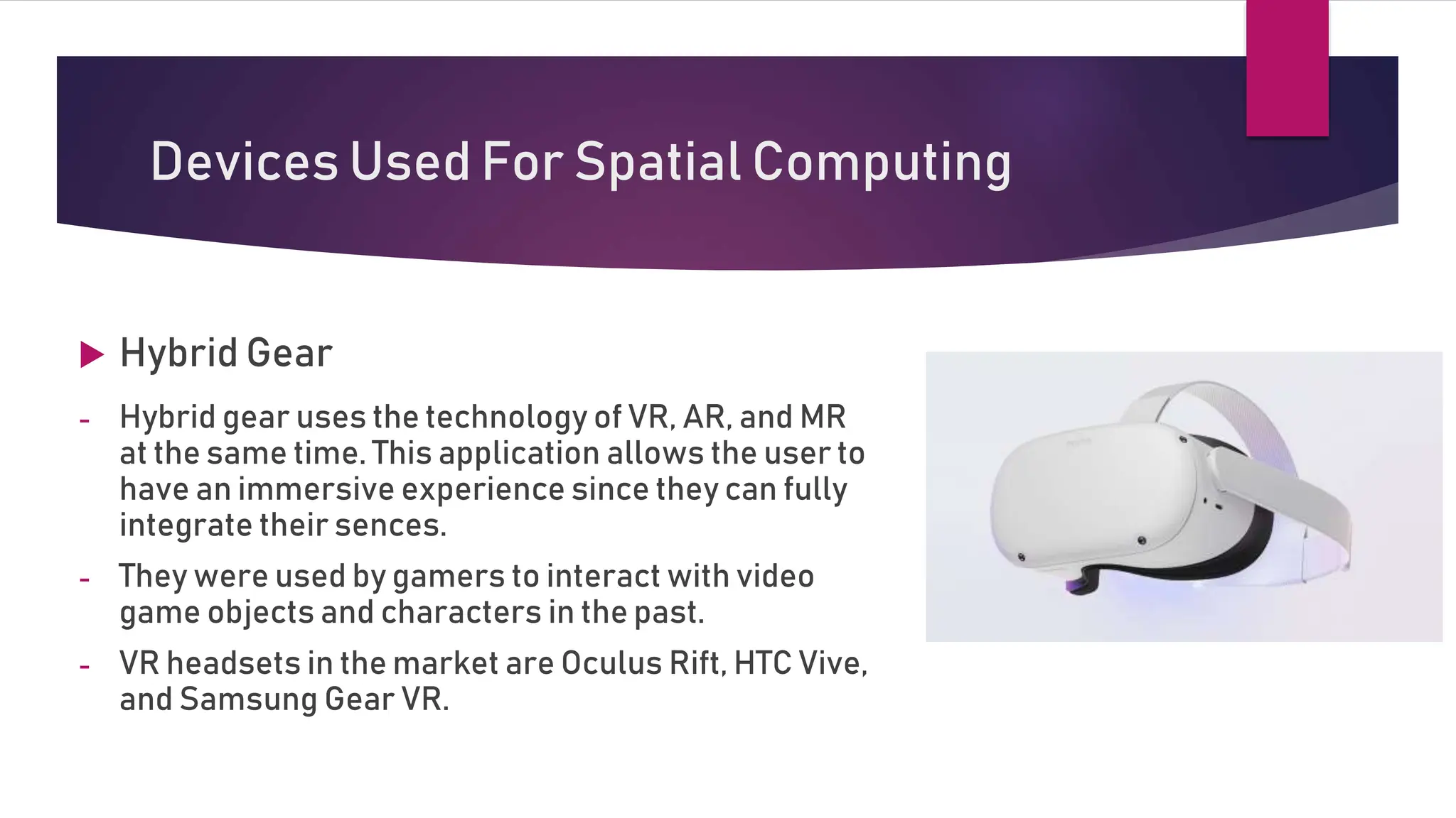 Devices Used For Spatial Computing
 Hybrid Gear
- Hybrid gear uses the technology of VR, AR, and MR
at the same time. This application allows the user to
have an immersive experience since they can fully
integrate their sences.
- They were used by gamers to interact with video
game objects and characters in the past.
- VR headsets in the market are Oculus Rift, HTC Vive,
and Samsung Gear VR.
 