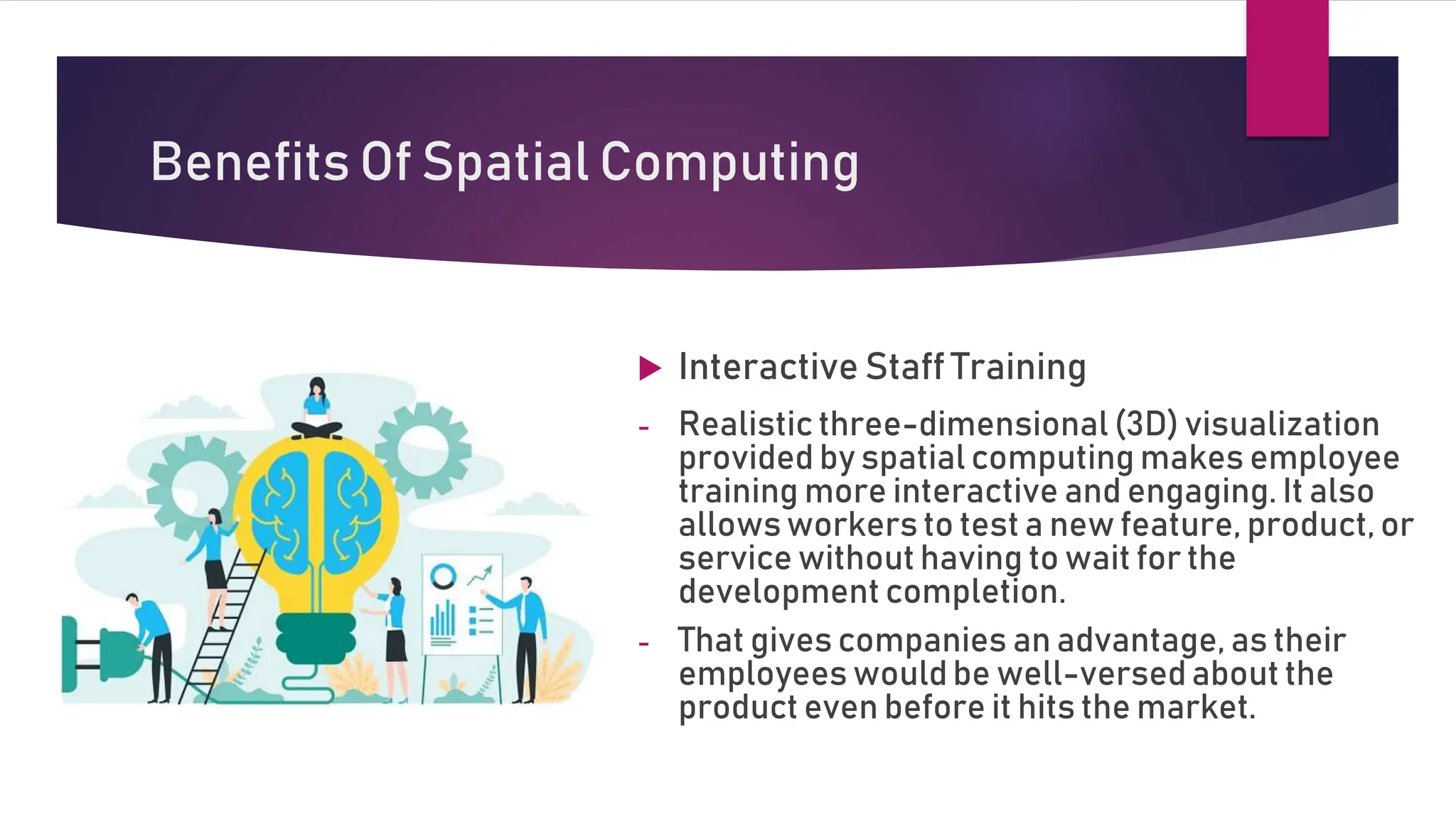 Benefits Of Spatial Computing
 Interactive Staff Training
- Realistic three-dimensional (3D) visualization
provided by spatial computing makes employee
training more interactive and engaging. It also
allowsworkers to test a new feature, product, or
service without having to wait for the
development completion.
- That gives companies an advantage, as their
employees wouldbe well-versed about the
product even before it hits the market.
 