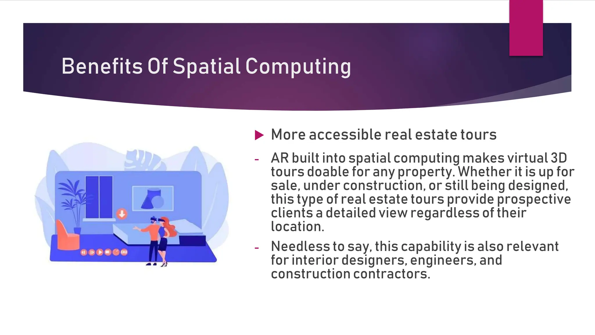 Benefits Of Spatial Computing
 More accessible real estate tours
- AR built into spatial computing makes virtual 3D
tours doable for any property. Whether it is up for
sale, under construction, or still being designed,
this type of real estate tours provide prospective
clients a detailed view regardless of their
location.
- Needless to say, this capability is also relevant
for interior designers, engineers, and
constructioncontractors.
 