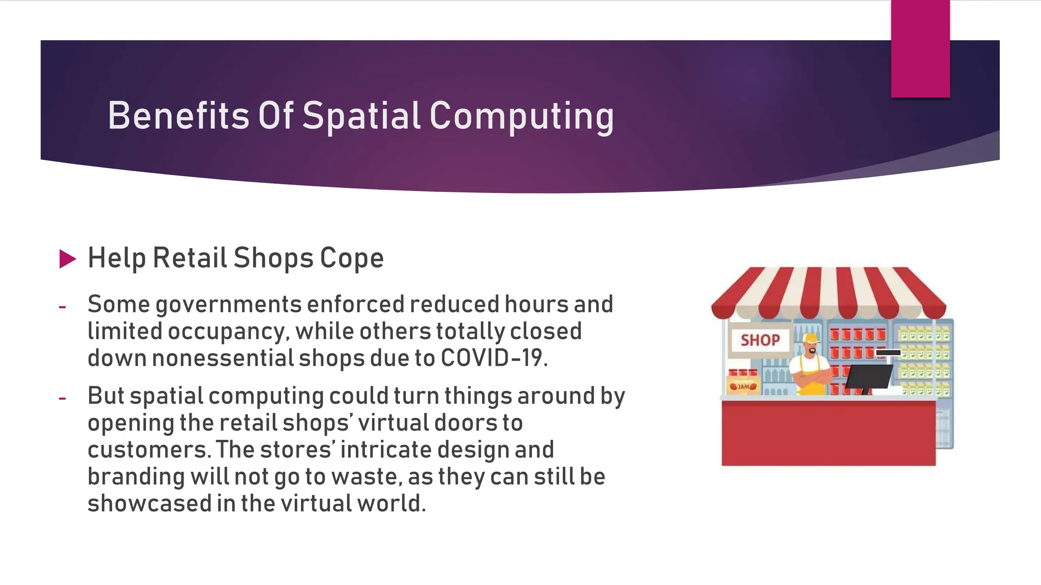 Benefits Of Spatial Computing
 Help Retail Shops Cope
- Some governments enforced reduced hours and
limited occupancy, while others totally closed
down nonessential shops due to COVID-19.
- But spatial computing could turn things around by
opening the retail shops’ virtual doors to
customers. The stores’ intricate designand
branding will not go to waste, as they can still be
showcased in the virtual world.
 