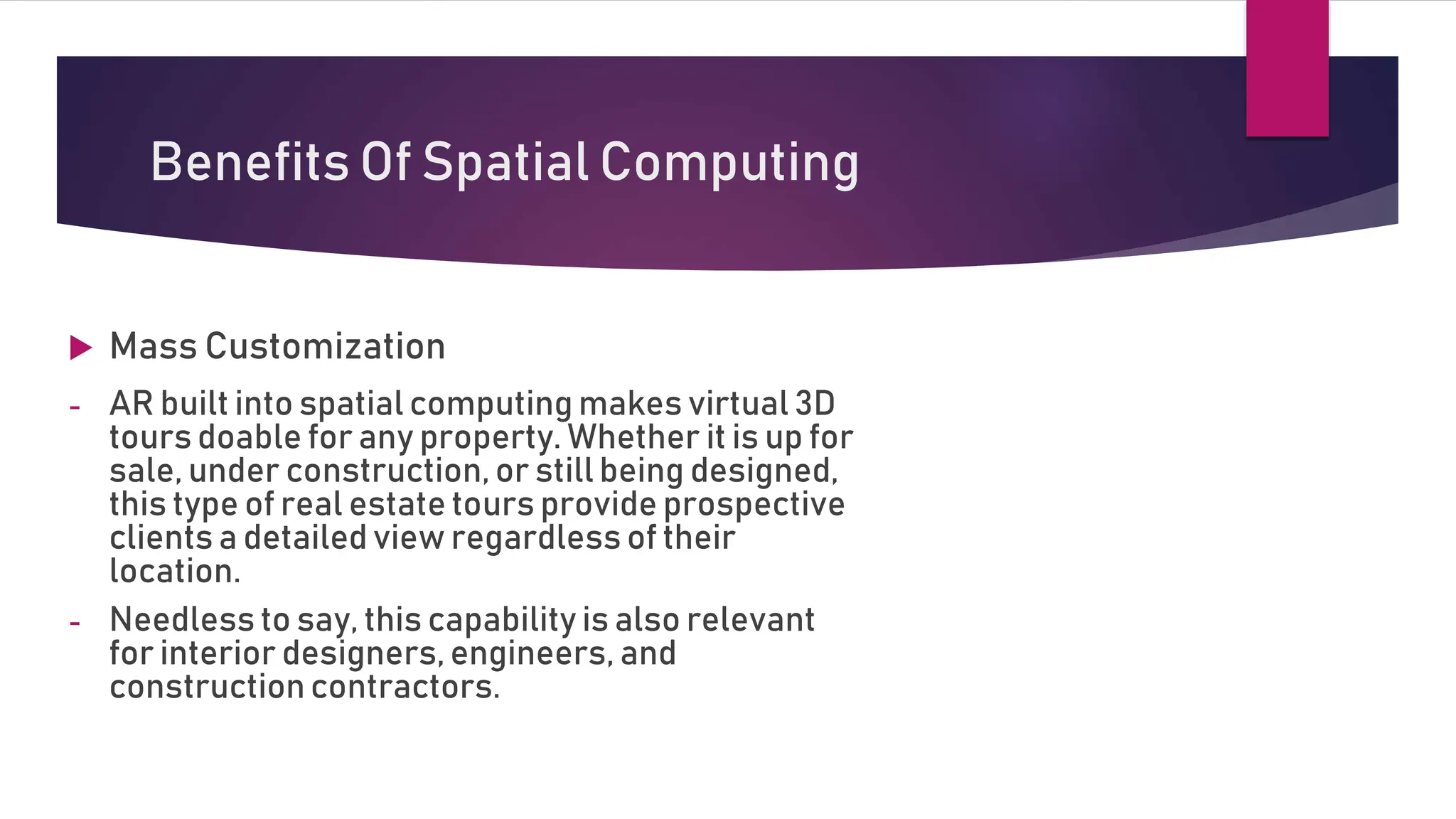  Mass Customization
- AR built into spatial computing makes virtual 3D
tours doable for any property. Whether it is up for
sale, under construction, or still being designed,
this type of real estate tours provide prospective
clients a detailed view regardless of their
location.
- Needless to say, this capability is also relevant
for interior designers, engineers, and
construction contractors.
Benefits Of Spatial Computing
 
