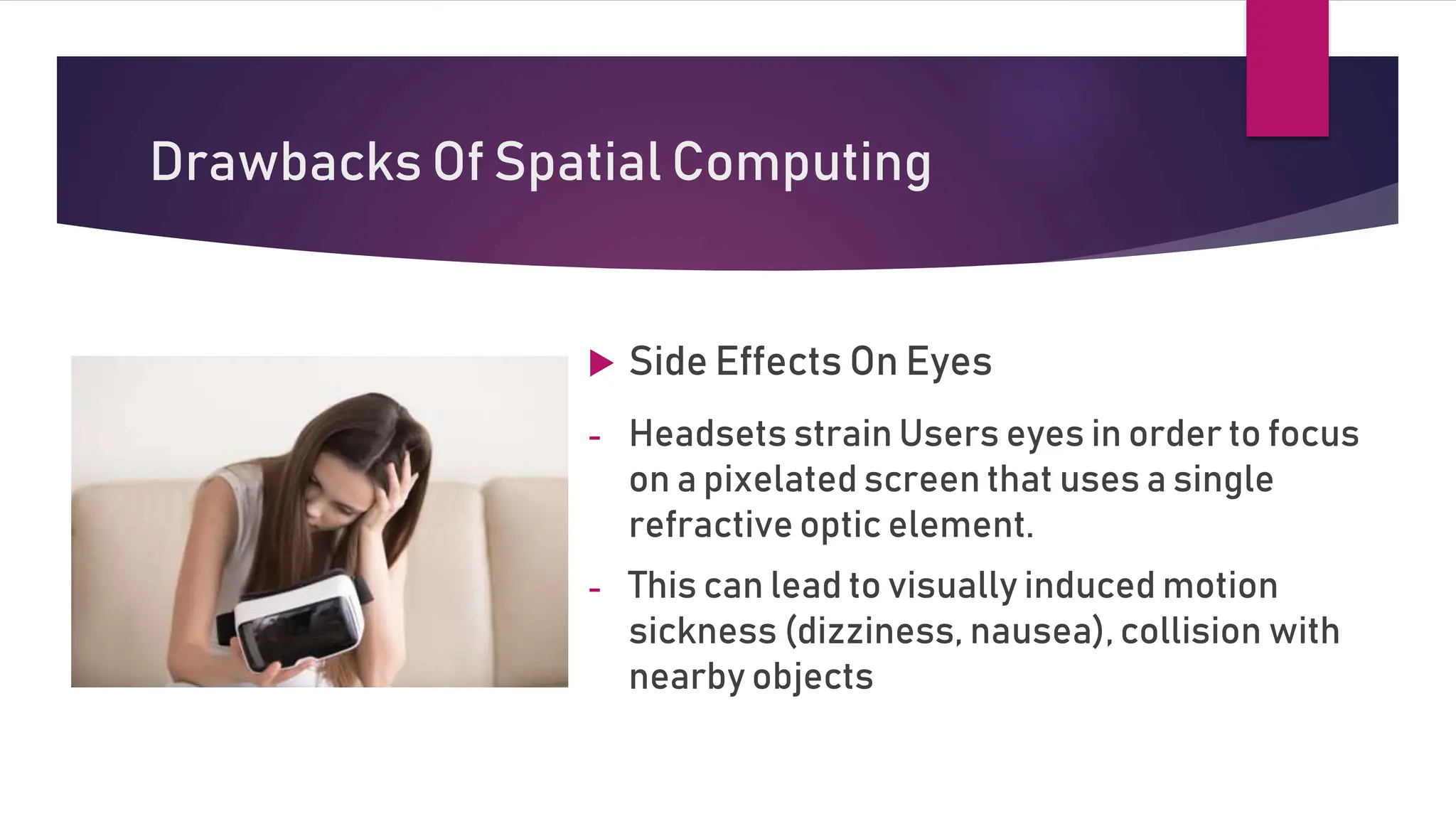 Drawbacks Of Spatial Computing
 Side Effects On Eyes
- Headsets strain Users eyes in order to focus
on a pixelated screen that uses a single
refractive optic element.
- This can lead to visually induced motion
sickness (dizziness, nausea), collision with
nearby objects
 