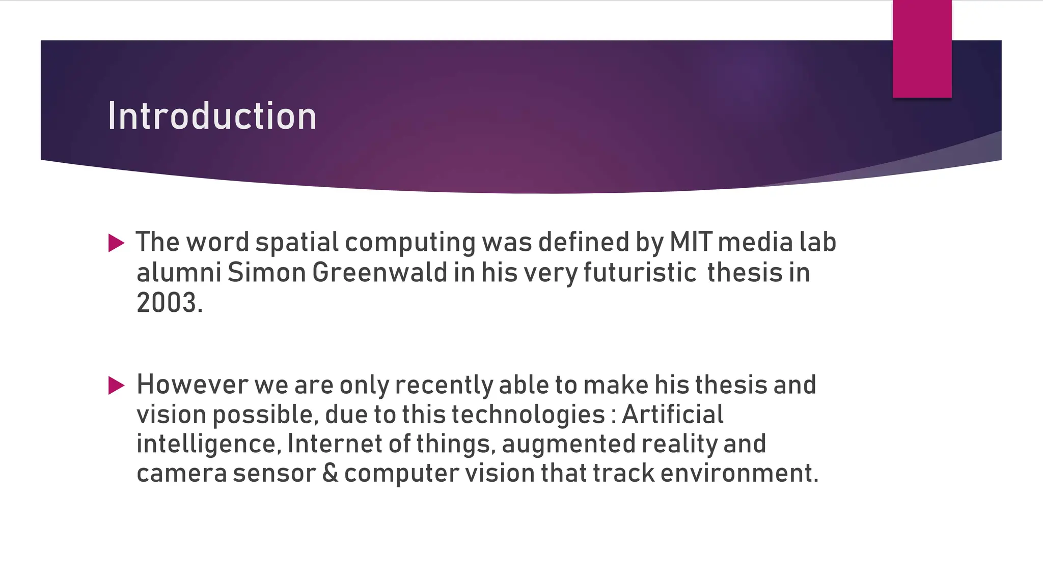 Introduction
 The word spatial computing was defined by MIT media lab
alumni Simon Greenwald in his very futuristic thesis in
2003.
 However we are only recently able to make his thesis and
vision possible, due to this technologies : Artificial
intelligence, Internet of things, augmented reality and
camera sensor & computer vision that track environment.
 