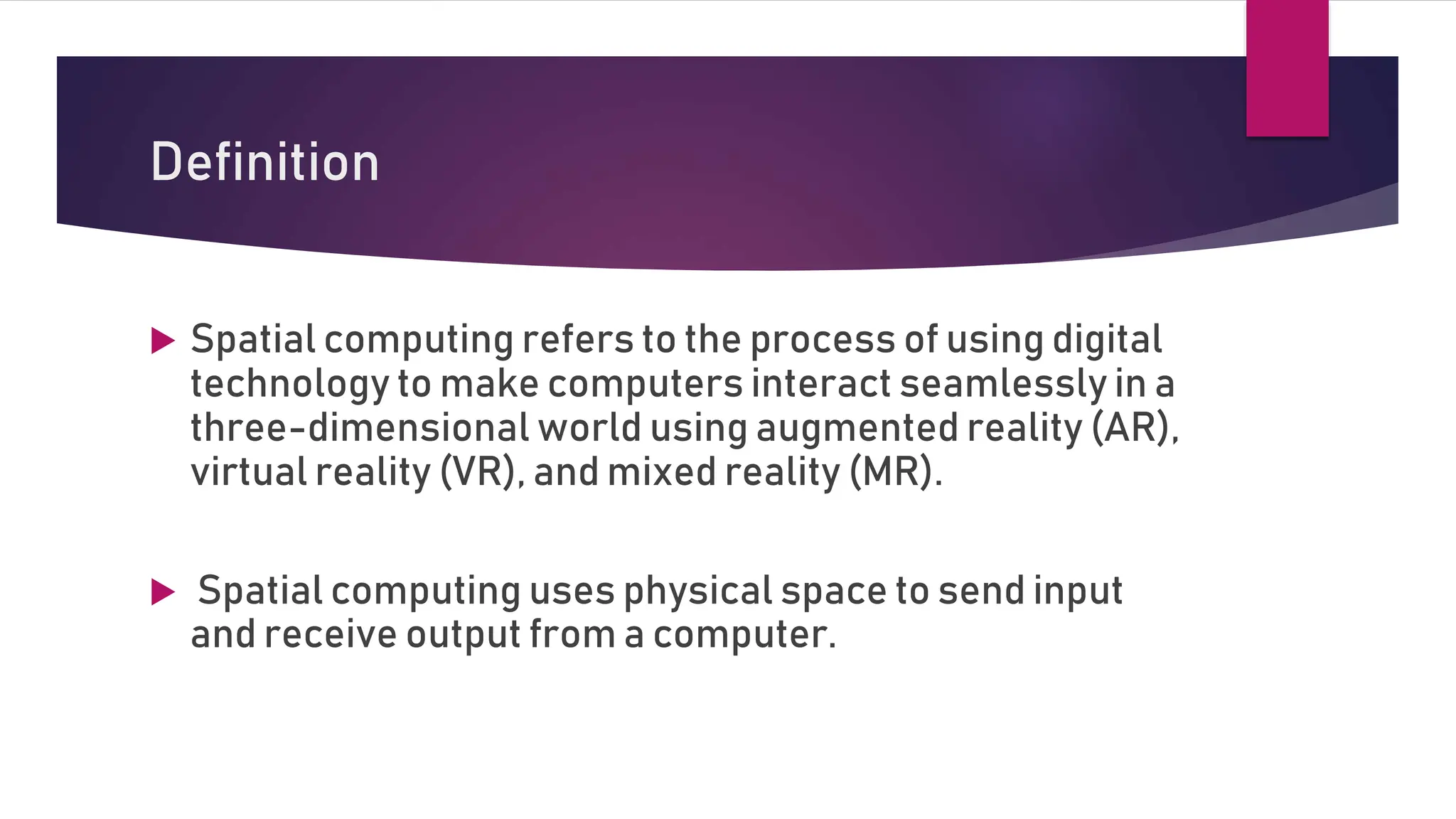 Definition
 Spatial computing refers to the process of using digital
technology to make computers interact seamlessly in a
three-dimensional world using augmented reality (AR),
virtual reality (VR), and mixed reality (MR).
 Spatial computing uses physical space to send input
and receive output from a computer.
 