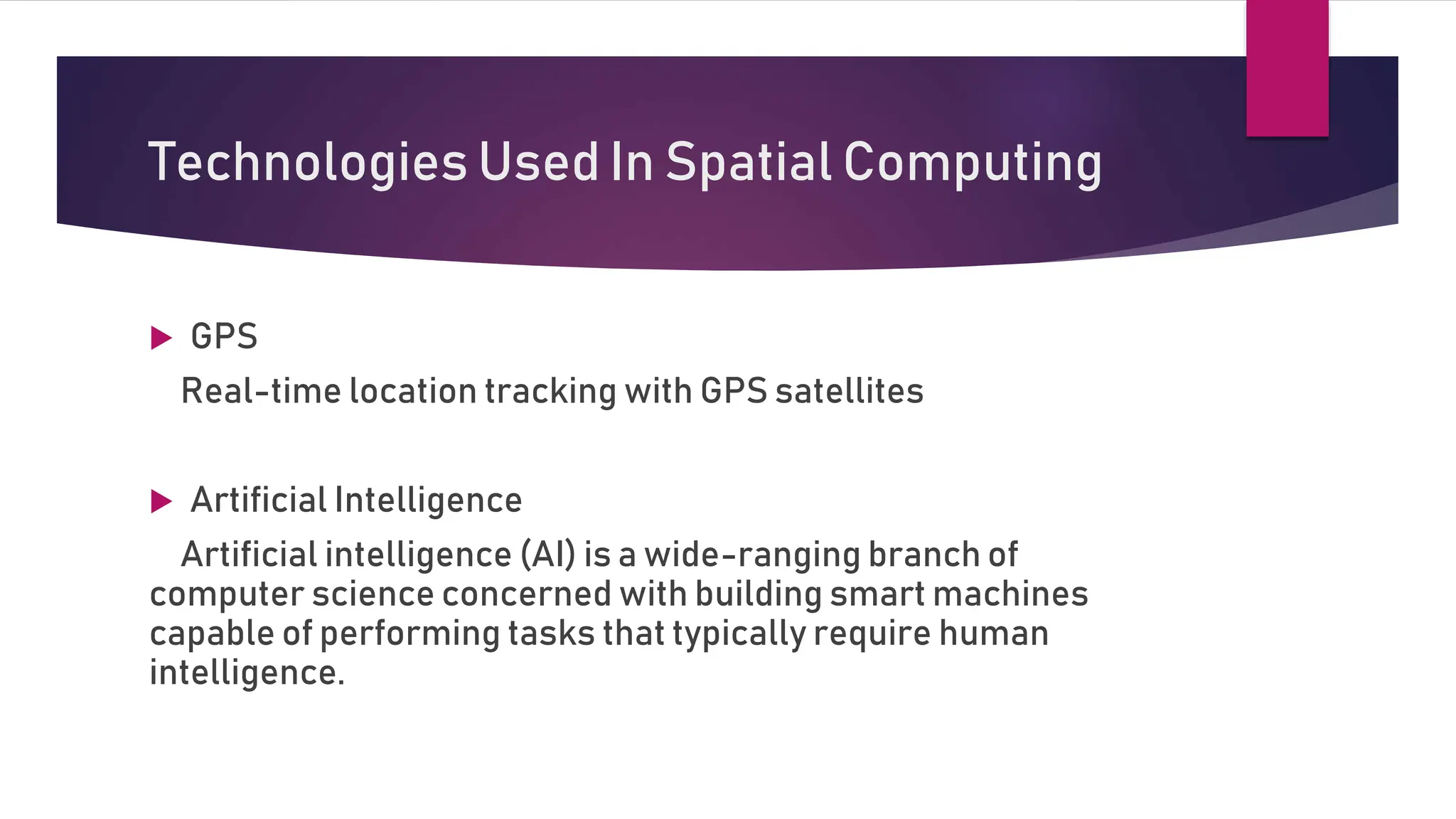 Technologies Used In Spatial Computing
 GPS
Real-time location tracking with GPS satellites
 Artificial Intelligence
Artificial intelligence (AI) is a wide-ranging branch of
computer science concerned with building smart machines
capable of performing tasks that typically require human
intelligence.
 