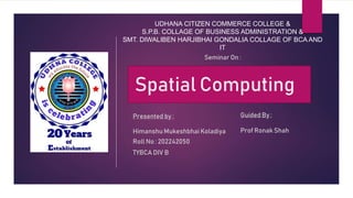 UDHANA CITIZEN COMMERCE COLLEGE &
S.P.B. COLLAGE OF BUSINESS ADMINISTRATION &
SMT. DIWALIBEN HARJIBHAI GONDALIA COLLAGE OF BCA AND
IT
Spatial Computing
Seminar On :
Presented by :
Himanshu Mukeshbhai Koladiya
Roll No : 202242050
TYBCA DIV B
Guided By :
Prof Ronak Shah
 