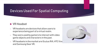 Devices Used For Spatial Computing
 VR Headset
- VR headsets are devices that allow users to
experience being part of a virtual realm.
- They were used by gamers to interact with video
game objects and characters in the past.
- VR headsets in the market are Oculus Rift, HTC Vive,
and Samsung Gear VR.
 