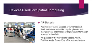 Devices Used For Spatial Computing
 AR Glasses
- Augmented Reality Glasses are wearable AR
devices that are worn like regular glasses and
merge virtual information with physical information
in a user's view field.
- AR glasses in the market are Google, Kopin,
Toshiba, Vuzix, Epson, EverySite and much more
 