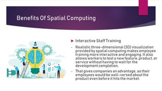 Benefits Of Spatial Computing
 Interactive Staff Training
- Realistic three-dimensional (3D) visualization
provided by spatial computing makes employee
training more interactive and engaging. It also
allowsworkers to test a new feature, product, or
service without having to wait for the
development completion.
- That gives companies an advantage, as their
employees wouldbe well-versed about the
product even before it hits the market.
 
