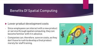 Benefits Of Spatial Computing
 Lower product development costs
- Since employees can interact with a new product
or service through spatial computing, they can
become familiar with it in advance.
- Companies can, therefore, save on costs, as they
don’t have to rush to develop a final product
merely for staff training.
 