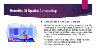 Benefits Of Spatial Computing
 More accessible real estate tours
- AR built into spatial computing makes virtual 3D
tours doable for any property. Whether it is up for
sale, under construction, or still being designed,
this type of real estate tours provide prospective
clients a detailed view regardless of their
location.
- Needless to say, this capability is also relevant
for interior designers, engineers, and
constructioncontractors.
 