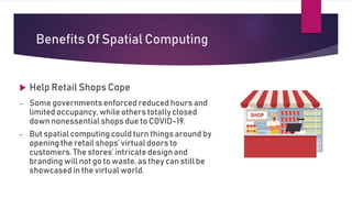 Benefits Of Spatial Computing
 Help Retail Shops Cope
- Some governments enforced reduced hours and
limited occupancy, while others totally closed
down nonessential shops due to COVID-19.
- But spatial computing could turn things around by
opening the retail shops’ virtual doors to
customers. The stores’ intricate designand
branding will not go to waste, as they can still be
showcased in the virtual world.
 