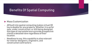  Mass Customization
- AR built into spatial computing makes virtual 3D
tours doable for any property. Whether it is up for
sale, under construction, or still being designed,
this type of real estate tours provide prospective
clients a detailed view regardless of their
location.
- Needless to say, this capability is also relevant
for interior designers, engineers, and
construction contractors.
Benefits Of Spatial Computing
 