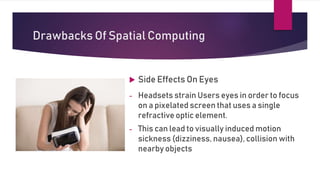 Drawbacks Of Spatial Computing
 Side Effects On Eyes
- Headsets strain Users eyes in order to focus
on a pixelated screen that uses a single
refractive optic element.
- This can lead to visually induced motion
sickness (dizziness, nausea), collision with
nearby objects
 