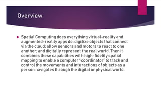 Overview
 Spatial Computing does everything virtual-reality and
augmented-reality apps do: digitize objects that connect
via the cloud; allow sensors and motors to react to one
another; and digitally represent the real world. Then it
combines these capabilities with high-fidelity spatial
mapping to enable a computer “coordinator” to track and
control the movements and interactions of objects as a
person navigates through the digital or physical world.
 