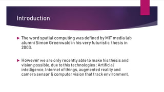 Introduction
 The word spatial computing was defined by MIT media lab
alumni Simon Greenwald in his very futuristic thesis in
2003.
 However we are only recently able to make his thesis and
vision possible, due to this technologies : Artificial
intelligence, Internet of things, augmented reality and
camera sensor & computer vision that track environment.
 