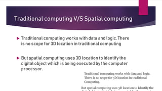 Traditional computing V/S Spatial computing
Traditional computing works with data and logic.
There is no scope for 3D location in traditional
Computing.
But spatial computing uses 3D location to Identify the
 Traditional computing works with data and logic. There
is no scope for 3D location in traditional computing
 But spatial computing uses 3D location to Identify the
digital object which is being executed by the computer
processor.
 