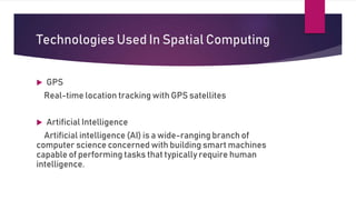 Technologies Used In Spatial Computing
 GPS
Real-time location tracking with GPS satellites
 Artificial Intelligence
Artificial intelligence (AI) is a wide-ranging branch of
computer science concerned with building smart machines
capable of performing tasks that typically require human
intelligence.
 