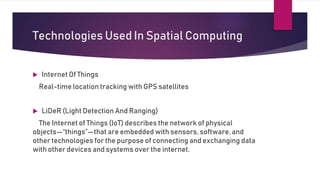 Technologies Used In Spatial Computing
 Internet Of Things
Real-time location tracking with GPS satellites
 LiDeR (Light Detection And Ranging)
The Internet of Things (IoT) describes the network of physical
objects—“things”—that are embedded with sensors, software, and
other technologies for the purpose of connecting and exchanging data
with other devices and systems over the internet.
 