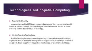 Technologies Used In Spatial Computing
 Augmented Reality
Augmented reality (AR) is an enhanced versionof the real physical world
that is achieved through the use of digital visual elements, sound, or other
sensorystimuli delivered via technology.
 Motion Sensing Technology
Motion Sensing is the process of detecting a change in the position of an
object relative to its surroundingsor a change in the surroundingsrelative to
an object. It can be achieved by either mechanical or electronic methods.[
 