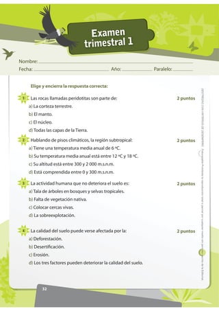 Examen
                                   trimestral 1
Nombre:
Fecha:                                          Año:                Paralelo:


      Elige y encierra la respuesta correcta:




                                                                                           '(675(=$6 21 5,7(5,26 '( '(6(03(f2 )RWRFRSLDEOH Prohibida la reproducción total o parcial por cualquier medio sin permiso escrito de la Editorial.
 1    Las rocas llamadas peridotitas son parte de:                              2 puntos
     a) La corteza terrestre.
     b) El manto.
     c) El núcleo.
     d) Todas las capas de la Tierra.

 2    Hablando de pisos climáticos, la región subtropical:                      2 puntos
     a) Tiene una temperatura media anual de 6 ºC.
     b) Su temperatura media anual está entre 12 ºC y 18 ºC.
     c) Su altitud está entre 300 y 2 000 m.s.n.m.
     d) Está comprendida entre 0 y 300 m.s.n.m.

 3    La actividad humana que no deteriora el suelo es:                         2 puntos
     a) Tala de árboles en bosques y selvas tropicales.
     b) Falta de vegetación nativa.
     c) Colocar cercas vivas.
     d) La sobreexplotación.


 4    La calidad del suelo puede verse afectada por la:                         2 puntos
     a) Deforestación.
     b) Desertificación.
     c) Erosión.
     d) Los tres factores pueden deteriorar la calidad del suelo.




            32
 
