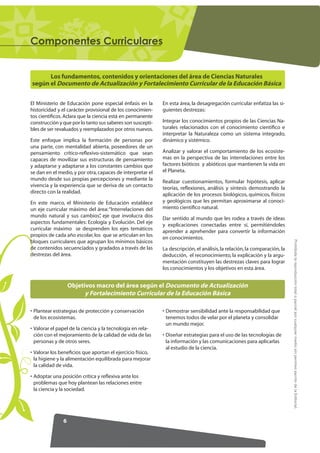 RPSRQHQWHV XUULFXODUHV


      Los fundamentos, contenidos y orientaciones del área de Ciencias Naturales
según el Documento de Actualización y Fortalecimiento Curricular de la Educación Básica


El Ministerio de Educación pone especial énfasis en la      En esta área, la desagregación curricular enfatiza las si-
historicidad y el carácter provisional de los conocimien-   guientes destrezas:
tos cientíﬁcos. Aclara que la ciencia está en permanente
construcción y que por lo tanto sus saberes son suscepti-   Integrar los conocimientos propios de las Ciencias Na-
bles de ser revaluados y reemplazados por otros nuevos.     turales relacionados con el conocimiento cientíﬁco e
                                                            interpretar la Naturaleza como un sistema integrado,
Este enfoque implica la formación de personas por           dinámico y sistémico.
una parte, con mentalidad abierta, poseedores de un
pensamiento crítico-reﬂexivo-sistemático que sean           Analizar y valorar el comportamiento de los ecosiste-
capaces de movilizar sus estructuras de pensamiento         mas en la perspectiva de las interrelaciones entre los
y adaptarse y adaptarse a los constantes cambios que        factores bióticos y abióticos que mantienen la vida en
se dan en el medio, y por otra, capaces de interpretar el   el Planeta.
mundo desde sus propias percepciones y mediante la          Realizar cuestionamientos, formular hipótesis, aplicar
vivencia y la experiencia que se deriva de un contacto      teorías, reﬂexiones, análisis y síntesis demostrando la
directo con la realidad.                                    aplicación de los procesos biológicos, químicos, físicos
En este marco, el Ministerio de Educación establece         y geológicos que les permitan aproximarse al conoci-
un eje curricular máximo del área: “Interrelaciones del     miento cientíﬁco natural.
mundo natural y sus cambios” eje que involucra dos
                                ,                           Dar sentido al mundo que les rodea a través de ideas
aspectos fundamentales: Ecología y Evolución. Del eje       y explicaciones conectadas entre sí, permitiéndoles
curricular máximo se desprenden los ejes temáticos          aprender a aprehender para convertir la información
propios de cada año escolar, los que se articulan en los    en conocimientos.




                                                                                                                           Prohibida la reproducción total o parcial por cualquier medio sin permiso escrito de la Editorial.
bloques curriculares que agrupan los mínimos básicos
de contenidos secuenciados y gradados a través de las       La descripción, el análisis, la relación, la comparación, la
destrezas del área.                                         deducción, el reconocimiento, la explicación y la argu-
                                                            mentación constituyen las destrezas claves para lograr
                                                            los conocimientos y los objetivos en esta área.


                   Objetivos macro del área según el Documento de Actualización
                         y Fortalecimiento Curricular de la Educación Básica

• Plantear estrategias de protección y conservación         • Demostrar sensibilidad ante la responsabilidad que
  de los ecosistemas.                                         tenemos todos de velar por el planeta y consolidar
                                                              un mundo mejor.
• Valorar el papel de la ciencia y la tecnología en rela-
  ción con el mejoramiento de la calidad de vida de las     • Diseñar estrategias para el uso de las tecnologías de
  personas y de otros seres.                                  la información y las comunicaciones para aplicarlas
                                                              al estudio de la ciencia.
• Valorar los beneﬁcios que aportan el ejercicio físico,
  la higiene y la alimentación equilibrada para mejorar
  la calidad de vida.

• Adoptar una posición crítica y reﬂexiva ante los
  problemas que hoy plantean las relaciones entre
  la ciencia y la sociedad.




               6
 