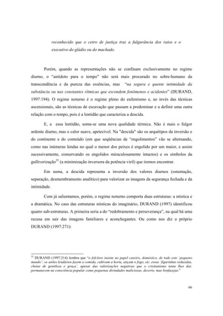 reconhecido que o cetro de justiça traz a fulgurância dos raios e o
              executivo do gládio ou do machado.



        Porém, quando as representações não se confinam exclusivamente no regime
diurno, o “antídoto para o tempo” não será mais procurado no sobre-humano da
transcendência e da pureza das essências, mas                  “na segura e quente intimidade da
substância ou nas constantes rítmicas que escondem fenômenos e acidentes” (DURAND,
1997:194). O regime noturno é o regime pleno do eufemismo e, ao invés das técnicas
ascensionais, são as técnicas de escavação que passam a predominar e a definir uma outra
relação com o tempo, pois é a lentidão que caracteriza a descida.

        E, a essa lentidão, soma-se uma nova qualidade térmica. Não é mais o fulgor
ardente diurno, mas o calor suave, apetecível. Na "descida" são os arquétipos da inversão e
do continente e do conteúdo (em que seqüências de “engolimentos” vão se alternando,
como nas inúmeras lendas no qual o menor dos peixes é engolido por um maior, e assim
sucessivamente, conservando os engolidos miraculosamente intactos) e os símbolos da
gulliverização25 (a minimização inversora da potência viril) que iremos encontrar.

        Em suma, a descida representa a inversão dos valores diurnos (ostentação,
separação, desmembramento analítico) para valorizar as imagens da segurança fechada e da
intimidade.

        Com já salientamos, porém, o regime noturno comporta duas estruturas: a mística e
a dramática. No caso das estruturas místicas do imaginário, DURAND (1997) identificou
quatro sub-estruturas. A primeira seria a do “redobramento e perseverança”, na qual há uma
recusa em sair das imagens familiares e aconchegantes. Ou como nos diz o próprio
DURAND (1997:271):




25
  DURAND (1997:214) lembra que “o folclore insiste no papel caseiro, doméstico, de todo este ‘pequeno
mundo’: os anões lendários fazem a comida, cultivam a horta, atiçam o fogo, etc. essas ‘figurinhas reduzidas,
cheias de gentileza e graça’, apesar das valorizações negativas que o cristianismo tenta lhes dar,
permanecem na consciência popular como pequenas divindades maliciosas, decerto, mas benfazejas.”



                                                                                                          66
 