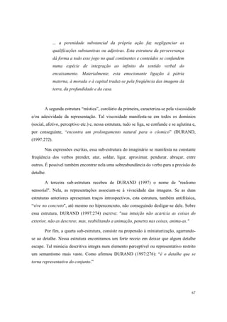 ... a perenidade substancial da própria ação faz negligenciar as
              qualificações substantivas ou adjetivas. Esta estrutura da perseverança
              dá forma a todo esse jogo no qual continentes e conteúdos se confundem
              numa espécie de integração ao infinito do sentido verbal do
              encaixamento. Materialmente, esta emocionante ligação à pátria
              materna, à morada e à capital traduz-se pela freqüência das imagens da
              terra, da profundidade e da casa.



       A segunda estrutura “mística”, corolário da primeira, caracteriza-se pela viscosidade
e/ou adesividade da representação. Tal viscosidade manifesta-se em todos os domínios
(social, afetivo, perceptivo etc.) e, nessa estrutura, tudo se liga, se confunde e se aglutina e,
por conseguinte, “encontra um prolongamento natural para o cósmico” (DURAND,
(1997:272).

       Nas expressões escritas, essa sub-estrutura do imaginário se manifesta na constante
freqüência dos verbos prender, atar, soldar, ligar, aproximar, pendurar, abraçar, entre
outros. É possível também encontrar nela uma sobreabundância do verbo para a precisão do
detalhe.

       A terceira sub-estrutura recebeu de DURAND (1997) o nome de "realismo
sensorial". Nela, as representações associam-se à vivacidade das imagens. Se as duas
estruturas anteriores apresentam traços introspectivos, esta estrutura, também antifrásica,
“vive no concreto", até mesmo no hiperconcreto, não conseguindo desligar-se dele. Sobre
essa estrutura, DURAND (1997:274) escreve: "sua intuição não acaricia as coisas do
exterior, não as descreve, mas, reabilitando a animação, penetra nas coisas, anima-as."

       Por fim, a quarta sub-estrutura, consiste na propensão à miniaturização, agarrando-
se ao detalhe. Nessa estrutura encontramos um forte receio em deixar que algum detalhe
escape. Tal minúcia descritiva integra num elemento perceptível ou representativo restrito
um semantismo mais vasto. Como afirmou DURAND (1997:276): “é o detalhe que se
torna representativo do conjunto.”




                                                                                              67
 
