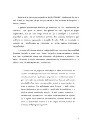 Em relação às sub-estruturas dramáticas, DURAND (1997) concluiu que elas são as
mais difíceis de interpretar, já que integram as outras duas intenções do imaginário: a
heróica e a mística.

       A primeira sub-estrutura dramática que identificou foi a da “harmonização dos
contrários”. Esta, apesar de noturna, não procura um certo repouso na própria
adaptabilidade, mas em uma energia móvel em que a adaptação e a assimilação
apresentam-se como em um harmonioso concerto. Esta estrutura manifesta-se pela
tendência em totalizar, organizando, o conteúdo do saber. Pode ser encontrada por
exemplo, na       astrobiologia, na astronomia, nas teorias médicas tradicionais e
macrocósmicas.

       A segunda sub-estrutura reside no caráter dialético ou contrastante da mentalidade
dramática. Aqui não se procura uma “síntese” unificadora, como nas estruturas místicas,
nem visa a confusão dos termos, mas a coerência, salvaguardando as distinções. Esta,
porém, vai originar a terceira sub-estrutura, chamada também de estrutura histórica. Em
relação à essa , DURAND (1997:351) escreveu que:



            ... historiadores do progresso como Hegel ou Marx, historiadores do
            declínio como Spengler procedem todos da mesma maneira, que consiste
            simultaneamente em repetir fases temporais que constituem um ciclo, e
            por outro lado em contrastar dialeticamente as fases do ciclo assim
            constituído. Para Hegel como para Marx a história apresenta fases de
            teses e antíteses bem delimitadas, para Spengler – indo buscar
            inconscientemente o seu vocabulário classificador à astrobiologia – a
            história oferece à meditação ‘estações’ de vida e morte, primaveras e
            invernos bem caracterizados. Para todos, esses contrastes têm o poder
            de se repetir, de se cristalizar em verdadeiras constantes históricas. O
            modo do pensamento histórico é o do sempre possível presente da
            narração, da hipotipose do passado.




                                                                                       68
 