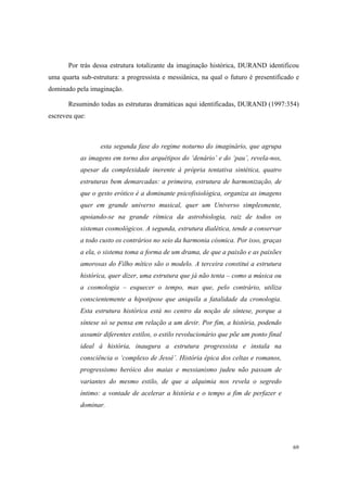 Por trás dessa estrutura totalizante da imaginação histórica, DURAND identificou
uma quarta sub-estrutura: a progressista e messiânica, na qual o futuro é presentificado e
dominado pela imaginação.

       Resumindo todas as estruturas dramáticas aqui identificadas, DURAND (1997:354)
escreveu que:



                  esta segunda fase do regime noturno do imaginário, que agrupa
           as imagens em torno dos arquétipos do ‘denário’ e do ‘pau’, revela-nos,
           apesar da complexidade inerente à própria tentativa sintética, quatro
           estruturas bem demarcadas: a primeira, estrutura de harmonização, de
           que o gesto erótico é a dominante psicofisiológica, organiza as imagens
           quer em grande universo musical, quer um Universo simplesmente,
           apoiando-se na grande rítmica da astrobiologia, raiz de todos os
           sistemas cosmológicos. A segunda, estrutura dialética, tende a conservar
           a todo custo os contrários no seio da harmonia cósmica. Por isso, graças
           a ela, o sistema toma a forma de um drama, de que a paixão e as paixões
           amorosas do Filho mítico são o modelo. A terceira constitui a estrutura
           histórica, quer dizer, uma estrutura que já não tenta – como a música ou
           a cosmologia – esquecer o tempo, mas que, pelo contrário, utiliza
           conscientemente a hipotipose que aniquila a fatalidade da cronologia.
           Esta estrutura histórica está no centro da noção de síntese, porque a
           síntese só se pensa em relação a um devir. Por fim, a história, podendo
           assumir diferentes estilos, o estilo revolucionário que põe um ponto final
           ideal à história, inaugura a estrutura progressista e instala na
           consciência o ‘complexo de Jessé’. História épica dos celtas e romanos,
           progressismo heróico dos maias e messianismo judeu não passam de
           variantes do mesmo estilo, de que a alquimia nos revela o segredo
           íntimo: a vontade de acelerar a história e o tempo a fim de perfazer e
           dominar.




                                                                                        69
 