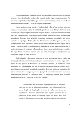 Como apresentamos, o imaginário pode ser classificado em dois regimes: o diurno e
noturno. Essa classificação, porém, não pretende definir tipos comportamentais. Ao
contrário, é a partir da noção de fator, que admite a concomitância e o plural no seio de um
mesmo fenômeno, que DURAND (1997) sugere que pensemos.

         Nesse sentido, sempre haverá a “predominância relativa” de um fator sobre os
outros, e a consciência normal é constituída por todos esses "fatores". Por isso, essa
classificação é adequada para se estudar as imagens criadas e não necessariamente o criador
ou o seu comportamento. Esses fatores têm realidade metodológica pois, no campo da
consciência, fornecem uma coerência imagética, motivando constelações de mitos,
símbolos e arquétipos. Porém, não são determinismos absolutos para o estudo do
comportamento. Uma consciência normal pode (e deve) converter-se de um regime para o
outro.    Por não se tratar de uma orientação tipológica de caráter, pode-se concluir que o
regime de imagens é, sobretudo, influenciado por fatores ocorrenciais, históricos e sociais.
Ou seja, fatores exteriores suscitam uma ou outra constelação e encadeamento de
arquétipos, sempre de forma recursiva.

         Está colocação é importante para que se possa compreender que o regime da
imaginação não necessariamente coincide com o comportamento ou com o papel psico-
social de uma pessoa. A Psicanálise, de diferentes maneiras, já evidenciou vários
fenômenos de “compensação” em que a imagem representada tem por missão suprir,
contrabalançar ou substituir uma atitude pragmática. Porém, a função da imaginação não
necessariamente é a de compensar, ser uma “posição de virada” para o interior em caso de
impossibilidade física ou de “interdição moral”. A imaginação também pode ter como
função a eufemização. Como disse DURAND (1988:99):



                    Baseando-nos não na biologia, como Bergson, ou na psicologia,
             como Lacroze, mas no balanço antropológico, conseguíamos estabelecer
             que a função de imaginação é, acima de tudo, uma função de
             ‘eufemização’, mas não simplesmente ópio negativo, máscara que a
             consciência ergue diante da hedionda figura da morte, mas, pelo
             contrário, dinamismo prospectivo que através de todas as estruturas do


                                                                                         70
 