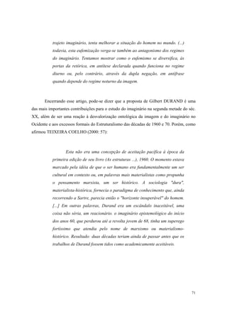 trajeto imaginário, tenta melhorar a situação do homem no mundo. (...)
           todavia, esta eufemização verga-se também ao antagonismo dos regimes
           do imaginário. Tentamos mostrar como o eufemismo se diversifica, às
           portas da retórica, em antítese declarada quando funciona no regime
           diurno ou, pelo contrário, através da dupla negação, em antífrase
           quando depende do regime noturno da imagem.



       Encerrando esse artigo, pode-se dizer que a proposta de Gilbert DURAND é uma
das mais importantes contribuições para o estudo do imaginário na segunda metade do séc.
XX, além de ser uma reação à desvalorização ontológica da imagem e do imaginário no
Ocidente e aos excessos formais do Estruturalismo das décadas de 1960 e 70. Porém, como
afirmou TEIXEIRA COELHO (2000: 57):



                  Esta não era uma concepção de aceitação pacífica à época da
           primeira edição de seu livro (As estruturas ...), 1960. O momento estava
           marcado pela idéia de que o ser humano era fundamentalmente um ser
           cultural em contexto ou, em palavras mais materialistas como propunha
           o pensamento marxista, um ser histórico. A sociologia "dura",
           materialista-histórica, fornecia o paradigma de conhecimento que, ainda
           recorrendo a Sartre, parecia então o "horizonte insuperável" do homem.
           [...] Em outras palavras, Durand era um escândalo inaceitável, uma
           coisa não séria, um reacionário. o imaginário epistemológico do início
           dos anos 60, que perdurou até a revolta jovem de 68, tinha um superego
           fortíssimo que atendia pelo nome de marxismo ou materialismo-
           histórico. Resultado: duas décadas teriam ainda de passar antes que os
           trabalhos de Durand fossem tidos como academicamente aceitáveis.




                                                                                      71
 