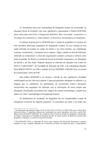As formulações para uma Antropologia do Imaginário podem ser encontradas na
chamada Escola de Grenoble, cujo mais significativo representante é Gilbert DURAND,
autor, entre outros, dos livros: A Imaginação Simbólica; Mito e Sociedade: a mitanálise e a
sociologia das profundezas e, o hoje clássico, As Estruturas Antropológicas do Imaginário.

        O enfoque proposto por G. DURAND para o estudo do imaginário se constitui em
uma inovadora apreciação arquetípica da imaginação criadora. Se esse enfoque já vem
sendo utilizado em estudos no campo da estética e da crítica literária, sua contribuição
começou, recentemente, a conquistar novos espaços. Alguns estudos na área da Educação,
sobretudo na compreensão e crítica das organizações escolares, começam a adotá-la como
ponto de partida. No Brasil, os estudos da Escola de Grenoble começaram a ser difundidos
em Recife e em São Paulo. Podemos destacar as reflexões do educador José Carlos de
PAULA CARVALHO22, da Faculdade de Educação da USP, e da antropóloga Danielle
Perin ROCHA PITTA, na UFPe e também de José TEIXEIRA COELHO Neto, na Escola
de Comunicação e Artes da USP.

        Para Gilbert DURAND o ser humano é dotado de uma significativa faculdade
simbolizadora em sua vida sócio-cultural. E para que possamos interpretar os símbolos e as
imagens que se configuram nas profundezas do inconsciente coletivo (projeções
inconscientes dos arquétipos em interação com as solicitações do meio) propôs uma
abrangente classificação taxionômica das imagens do sistema antropológico, criando uma
espécie de “atlas” arquetipológico da imaginação humana.

        Os fundamentos da “produção” do imaginário vão ser compreendidos a partir da
emergência existencial da angústia originária23 (a consciência da morte e do tempo que


22
   Na bibliografia apresentamos alguns textos de José Carlos de PAULA CARVALHO que se utiliza desse
referencial teórico. É importante salientar que, juntamente com outros educadores, entre eles, a profa. Dra.
Maria Cecília SANCHEZ TEIXEIRA, foi o criador do CICE (Centro de Estudos do Imaginário, Culturanálise
de Grupos e Educação), na Faculdade de Educação da USP, um centro pioneiro no Brasil nos estudos sobre
Imaginário e Educação, na vertente da Escola de Grenoble.
23
   Para DURAND (1997), a capacidade do sapiens para imaginar está relacionada diretamente à angustia
originária, ou seja, a angústia originada com a consciência da morte e do tempo que passa, a temporalidade.


                                                                                                         58
 