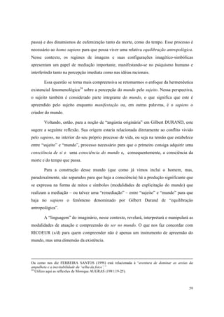 passa) e dos dinamismos de eufemização tanto da morte, como do tempo. Esse processo é
necessário ao homo sapiens para que possa viver uma relativa equilibração antropológica.
Nesse contexto, os regimes de imagens e suas configurações imagético-simbólicas
apresentam um papel de mediação importante, manifestando-se no psiquismo humano e
interferindo tanto na percepção imediata como nas idéias racionais.

       Essa questão se torna mais compreensiva se retomarmos o enfoque da hermenêutica
existencial fenomenológica24 sobre a percepção do mundo pelo sujeito. Nessa perspectiva,
o sujeito também é considerado parte integrante do mundo, o que significa que este é
apreendido pelo sujeito enquanto manifestação ou, em outras palavras, é o sapiens o
criador do mundo.

       Voltando, então, para a noção de “angústia originária” em Gilbert DURAND, este
sugere a seguinte reflexão. Sua origem estaria relacionada diretamente ao conflito vivido
pelo sapiens, no interior do seu próprio processo de vida, ou seja na tensão que estabelece
entre “sujeito” e “mundo”, processo necessário para que o primeiro consiga adquirir uma
consciência de si e uma consciência do mundo e, consequentemente, a consciência da
morte e do tempo que passa.

       Para a construção desse mundo (que como já vimos inclui o homem, mas,
paradoxalmente, são separados para que haja a consciência) há a produção significante que
se expressa na forma de mitos e símbolos (modalidades de explicitação do mundo) que
realizam a mediação – ou talvez uma “remediação” – entre “sujeito” e “mundo” para que
haja no sapiens o fenômeno denominado por Gilbert Durand de “equilibração
antropológica”.

       A “linguagem” do imaginário, nesse contexto, revelará, interpretará e manipulará as
modalidades de atuação e compreensão do ser no mundo. O que nos faz concordar com
RICOEUR (s/d) para quem compreender não é apenas um instrumento de apreensão do
mundo, mas uma dimensão da existência.




Ou como nos diz FERREIRA SANTOS (1998) está relacionada à “aventura de dominar as areias da
ampulheta e a inevitabilidade da ‘velha da foice’.”
24
   Utilizo aqui as reflexões de Monique AUGRAS (1981:19-25).



                                                                                        59
 